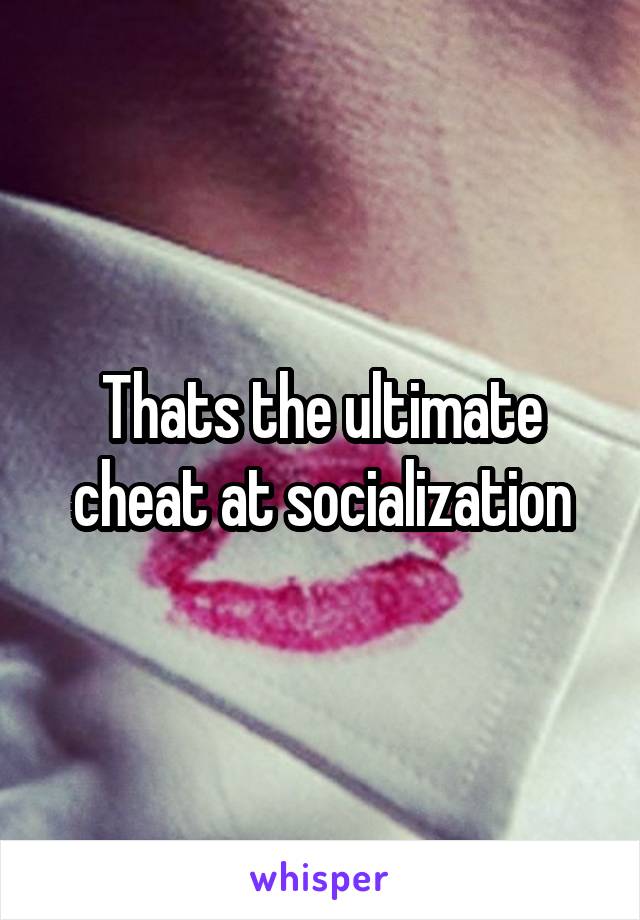 Thats the ultimate cheat at socialization