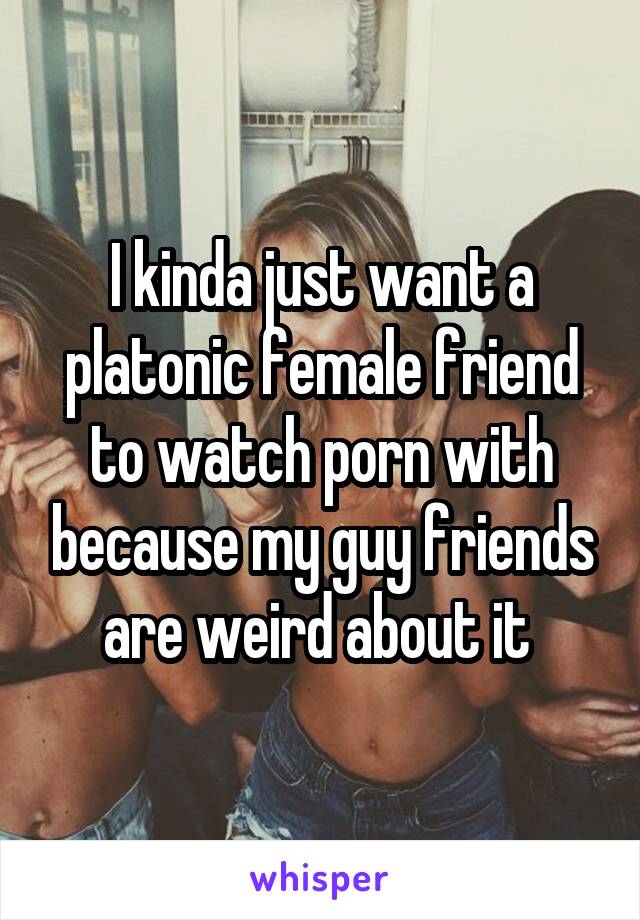 I kinda just want a platonic female friend to watch porn with because my guy friends are weird about it 