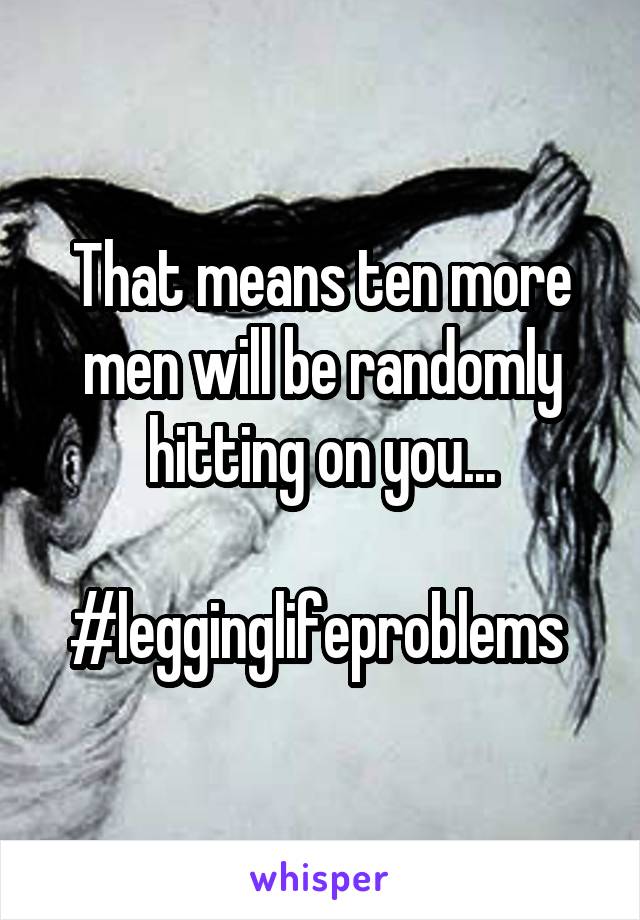 That means ten more men will be randomly hitting on you...

#legginglifeproblems 