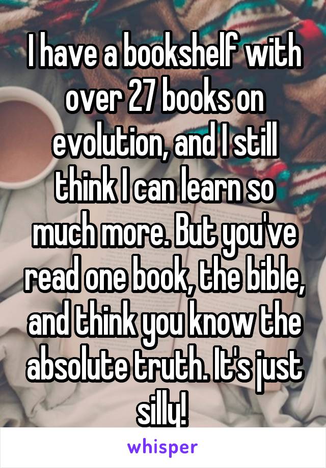 I have a bookshelf with over 27 books on evolution, and I still think I can learn so much more. But you've read one book, the bible, and think you know the absolute truth. It's just silly! 