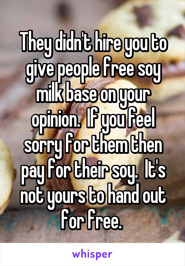 They didn't hire you to give people free soy milk base on your opinion.  If you feel sorry for them then pay for their soy.  It's not yours to hand out for free. 