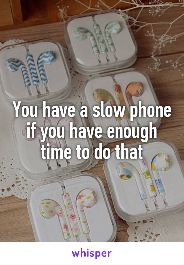 You have a slow phone if you have enough time to do that