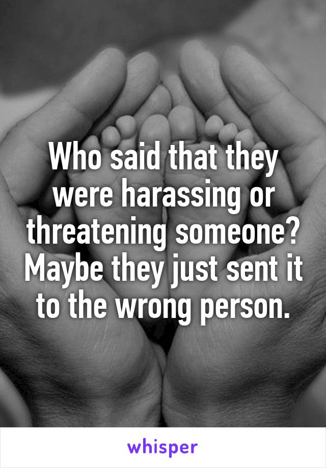 Who said that they were harassing or threatening someone? Maybe they just sent it to the wrong person.