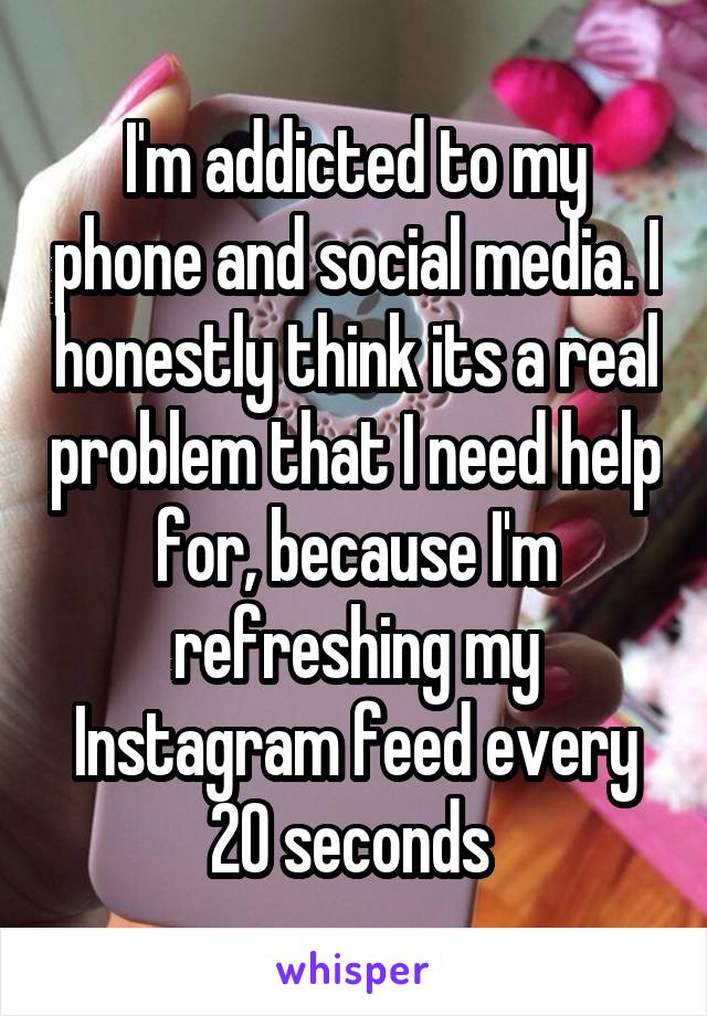 I'm addicted to my phone and social media. I honestly think its a real problem that I need help for, because I'm refreshing my Instagram feed every 20 seconds 
