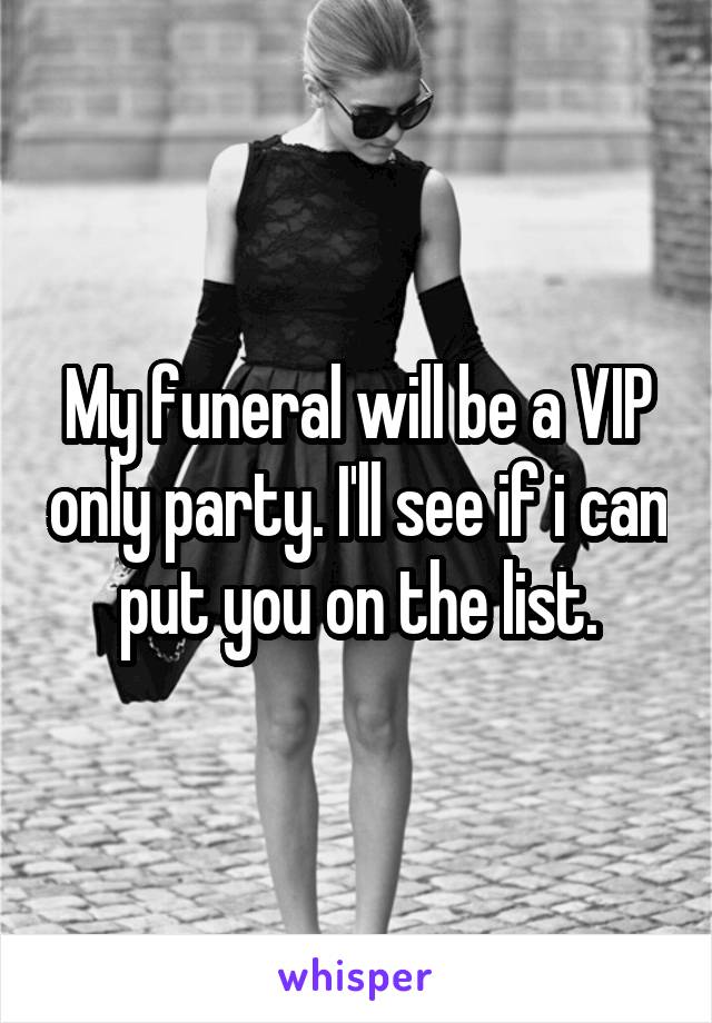 My funeral will be a VIP only party. I'll see if i can put you on the list.