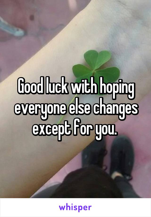 Good luck with hoping everyone else changes except for you. 