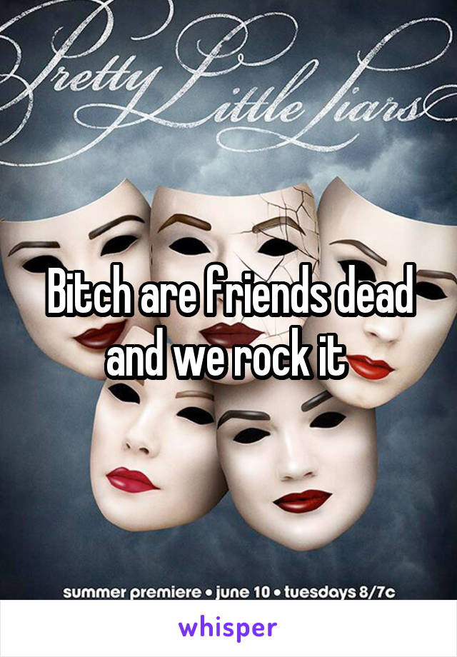 Bitch are friends dead and we rock it 