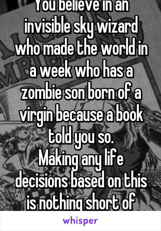 You believe in an invisible sky wizard who made the world in a week who has a zombie son born of a virgin because a book told you so.
Making any life decisions based on this is nothing short of idiocy