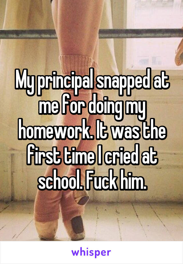My principal snapped at me for doing my homework. It was the first time I cried at school. Fuck him.
