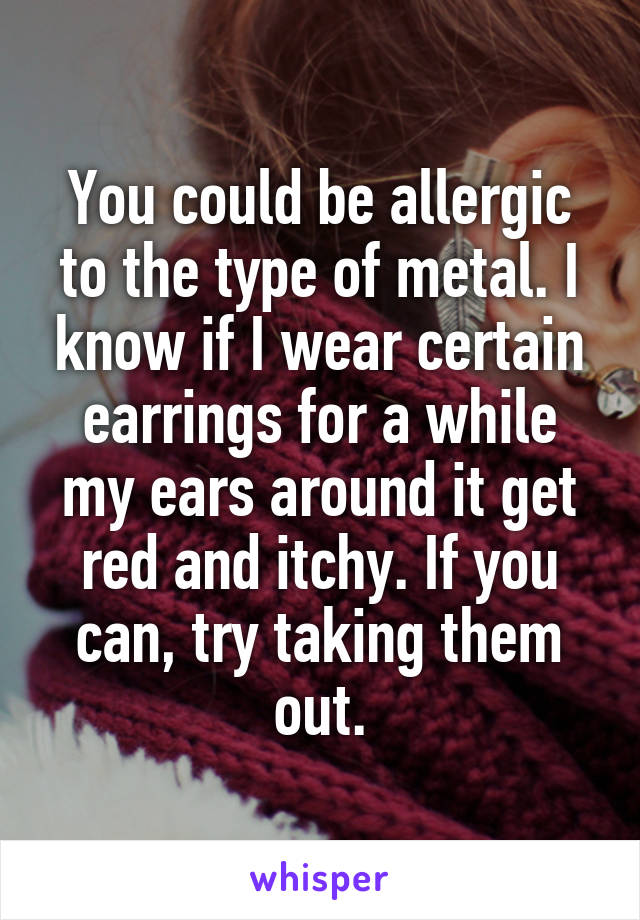 You could be allergic to the type of metal. I know if I wear certain earrings for a while my ears around it get red and itchy. If you can, try taking them out.