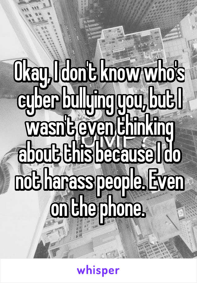 Okay, I don't know who's cyber bullying you, but I wasn't even thinking about this because I do not harass people. Even on the phone. 