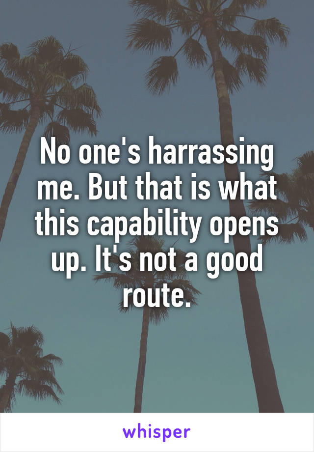 No one's harrassing me. But that is what this capability opens up. It's not a good route.