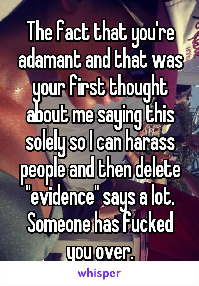 The fact that you're adamant and that was your first thought about me saying this solely so I can harass people and then delete "evidence" says a lot. Someone has fucked you over.