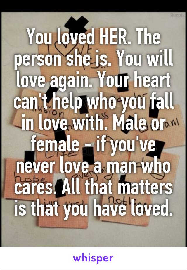 You loved HER. The person she is. You will love again. Your heart can't help who you fall in love with. Male or female - if you've never love a man who cares. All that matters is that you have loved. 