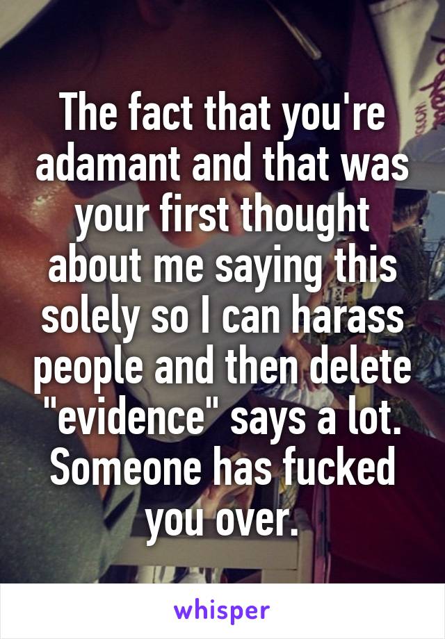 The fact that you're adamant and that was your first thought about me saying this solely so I can harass people and then delete "evidence" says a lot. Someone has fucked you over.