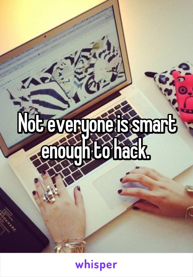 Not everyone is smart enough to hack. 