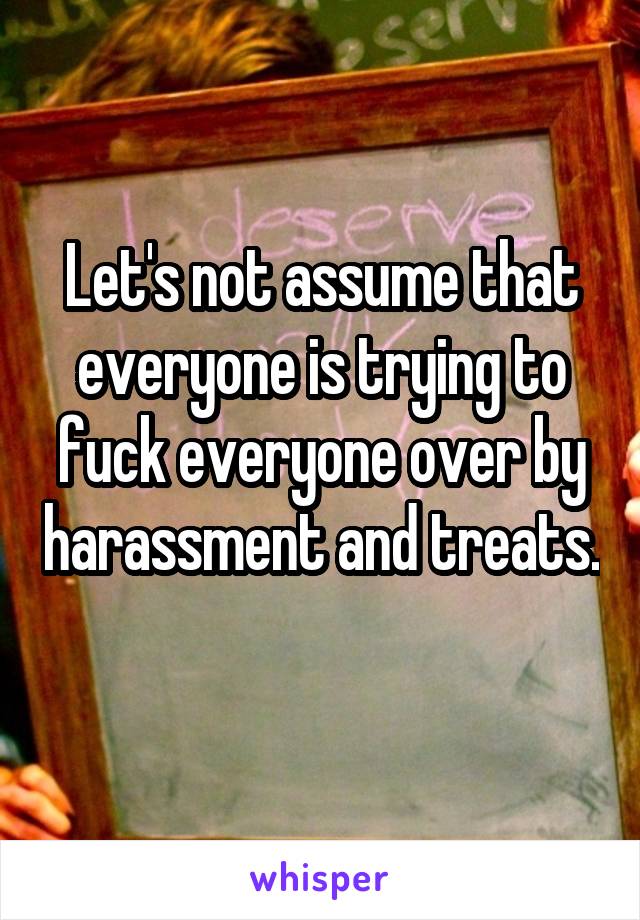 Let's not assume that everyone is trying to fuck everyone over by harassment and treats. 