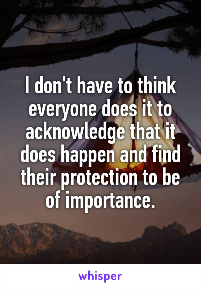 I don't have to think everyone does it to acknowledge that it does happen and find their protection to be of importance.