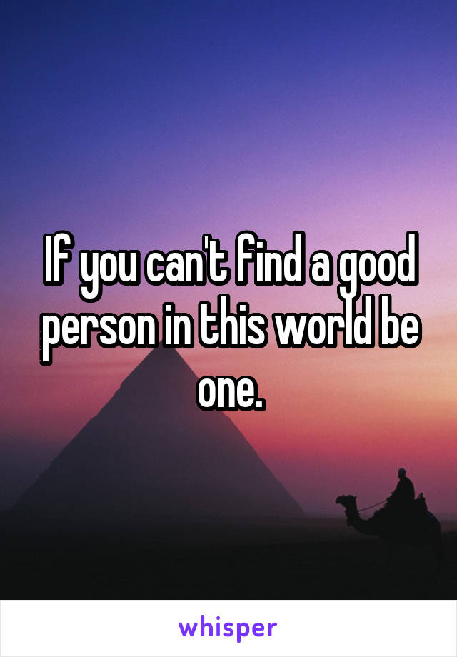 If you can't find a good person in this world be one.