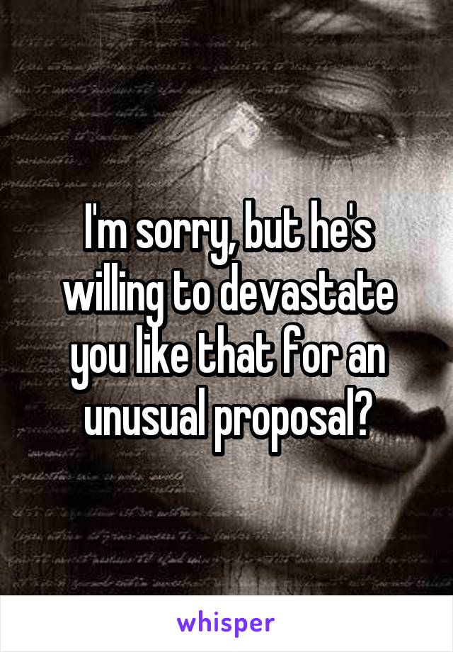 I'm sorry, but he's willing to devastate you like that for an unusual proposal?