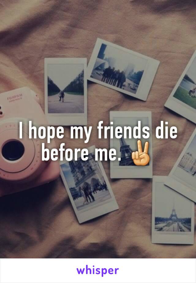 I hope my friends die before me. ✌