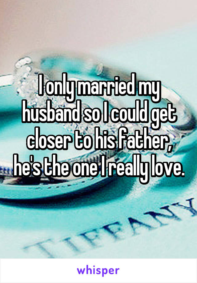 I only married my husband so I could get closer to his father, he's the one I really love. 