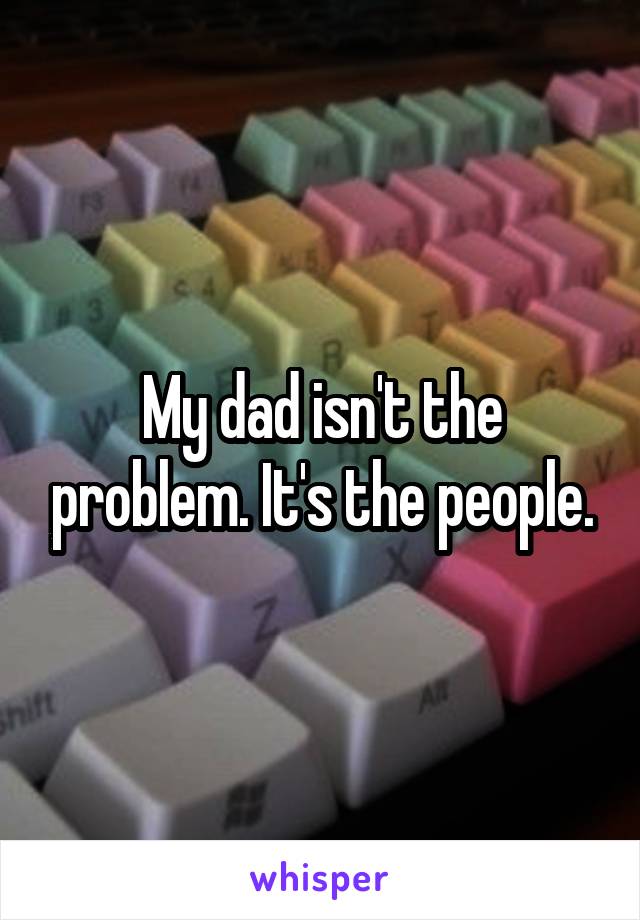 My dad isn't the problem. It's the people.