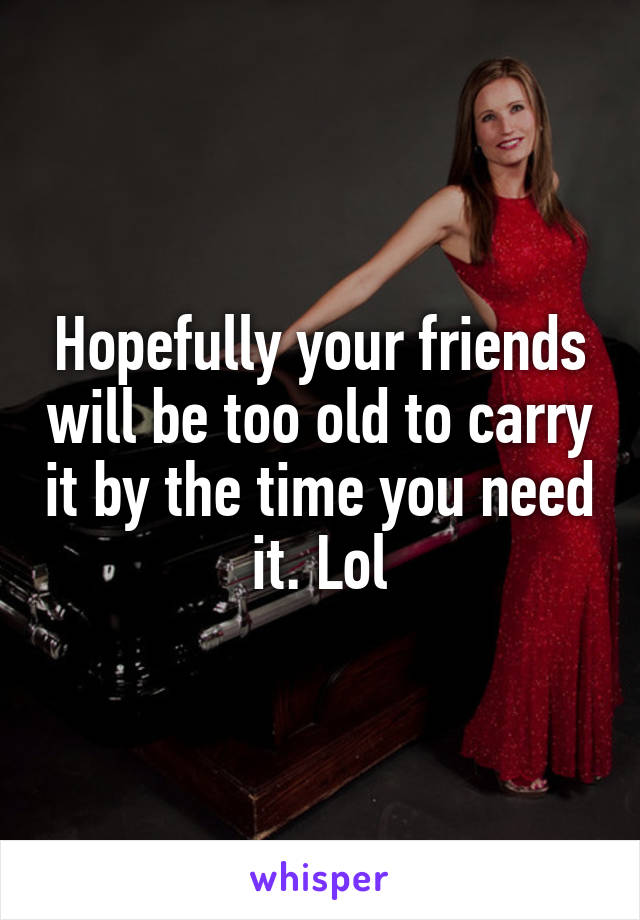 Hopefully your friends will be too old to carry it by the time you need it. Lol
