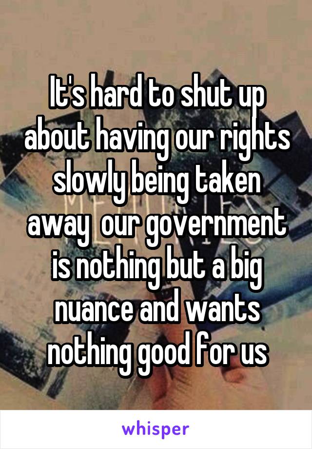 It's hard to shut up about having our rights slowly being taken away  our government is nothing but a big nuance and wants nothing good for us