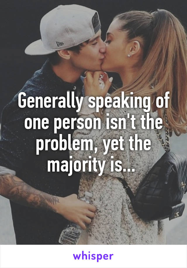 Generally speaking of one person isn't the problem, yet the majority is... 