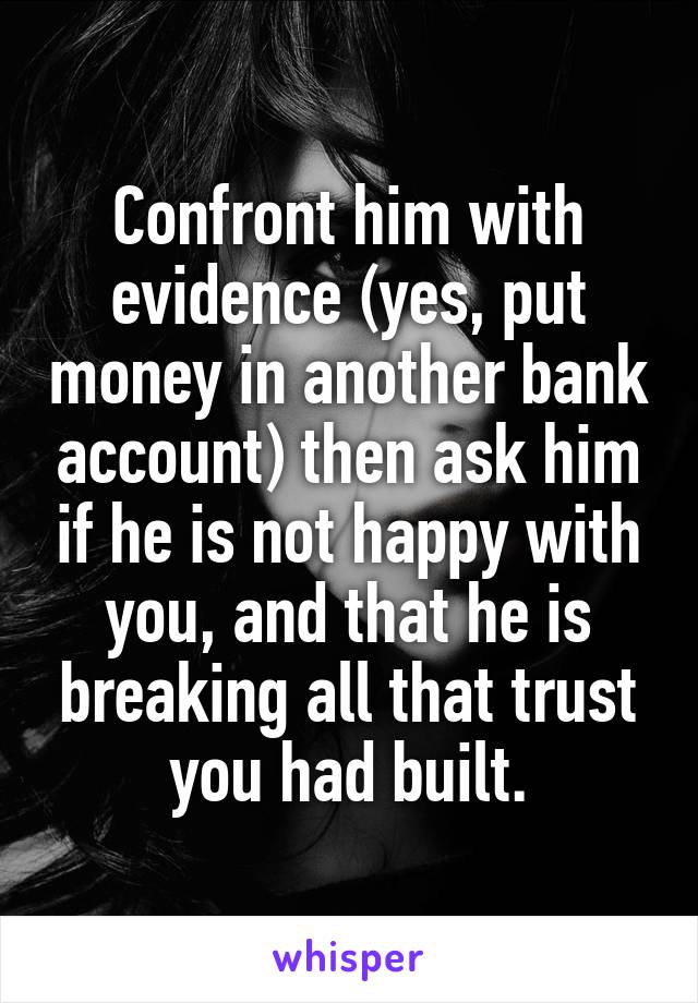 Confront him with evidence (yes, put money in another bank account) then ask him if he is not happy with you, and that he is breaking all that trust you had built.