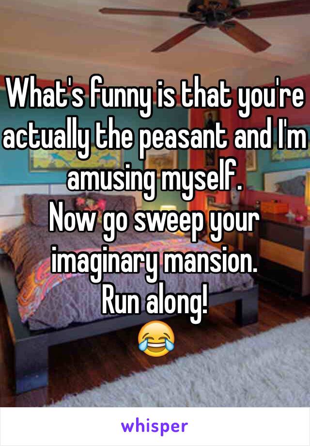 What's funny is that you're actually the peasant and I'm amusing myself. 
Now go sweep your imaginary mansion. 
Run along!
😂