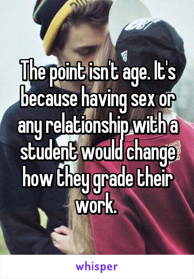 The point isn't age. It's because having sex or any relationship with a student would change how they grade their work. 