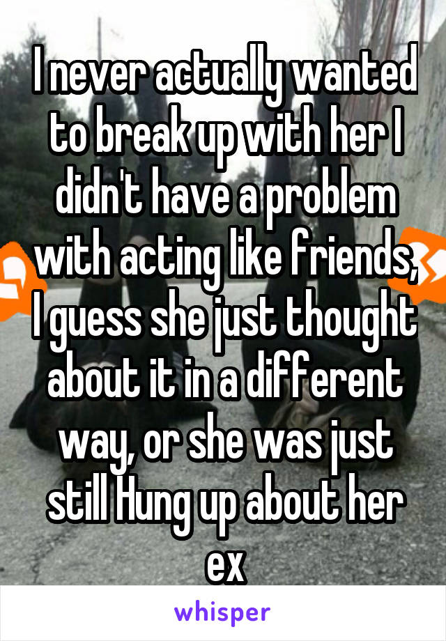 I never actually wanted to break up with her I didn't have a problem with acting like friends, I guess she just thought about it in a different way, or she was just still Hung up about her ex