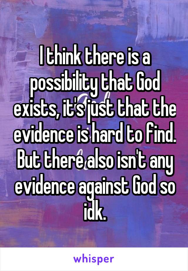 I think there is a possibility that God exists, it's just that the evidence is hard to find. But there also isn't any evidence against God so idk.