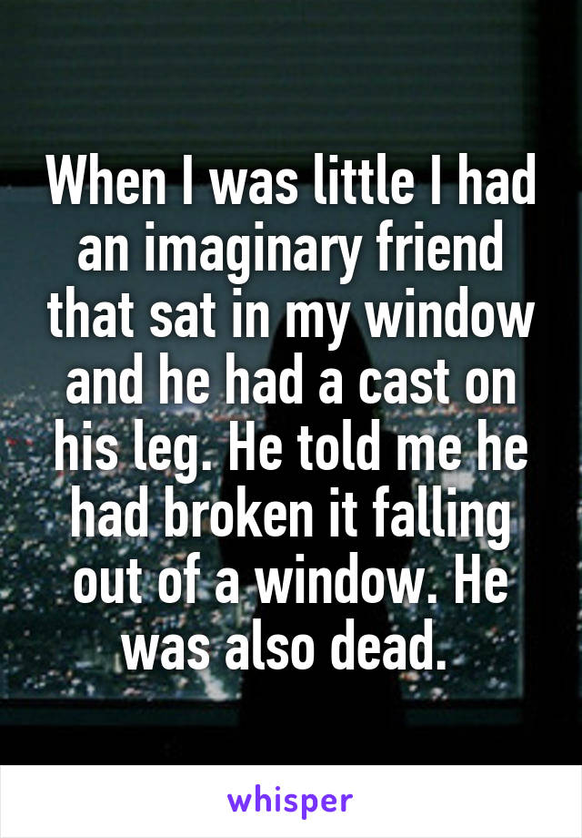 When I was little I had an imaginary friend that sat in my window and he had a cast on his leg. He told me he had broken it falling out of a window. He was also dead. 