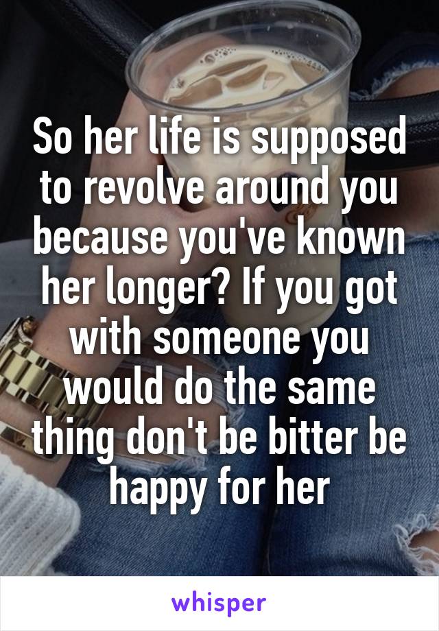 So her life is supposed to revolve around you because you've known her longer? If you got with someone you would do the same thing don't be bitter be happy for her