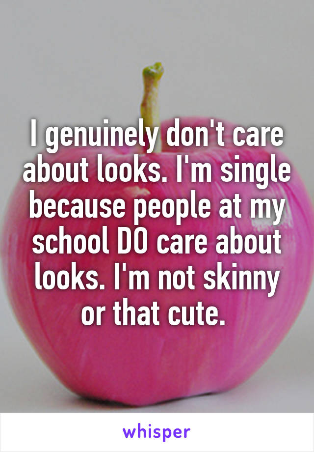 I genuinely don't care about looks. I'm single because people at my school DO care about looks. I'm not skinny or that cute. 