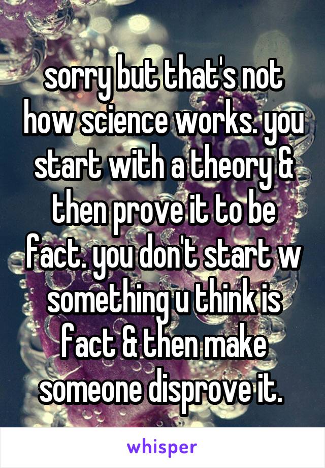 sorry but that's not how science works. you start with a theory & then prove it to be fact. you don't start w something u think is fact & then make someone disprove it. 