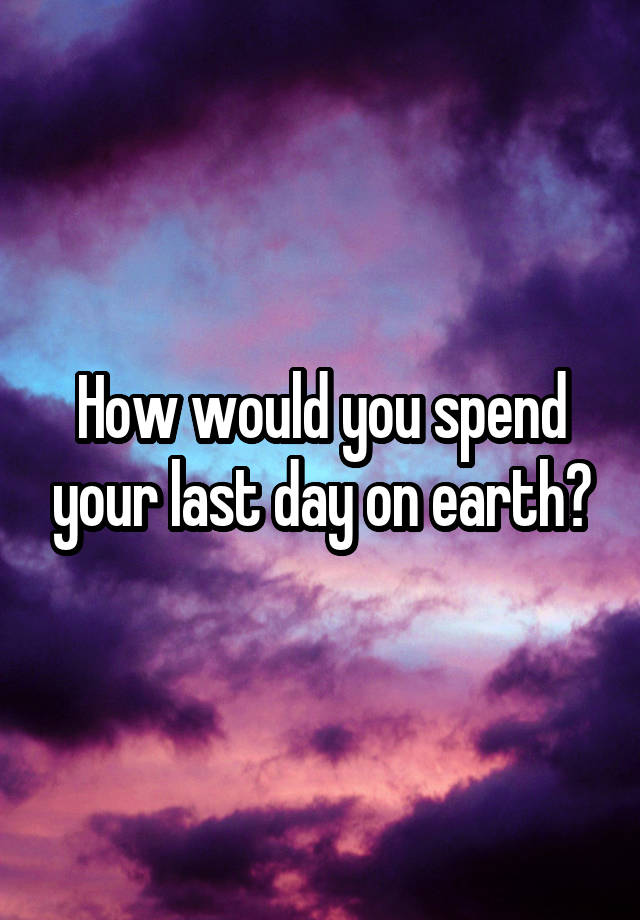 how-would-you-spend-your-last-day-on-earth