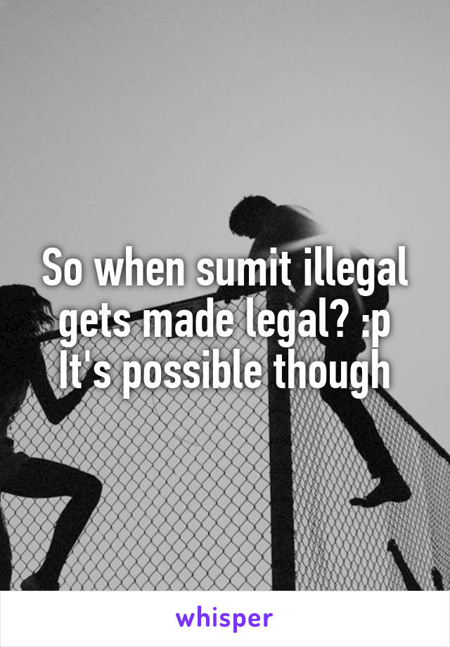 So when sumit illegal gets made legal? :p
It's possible though