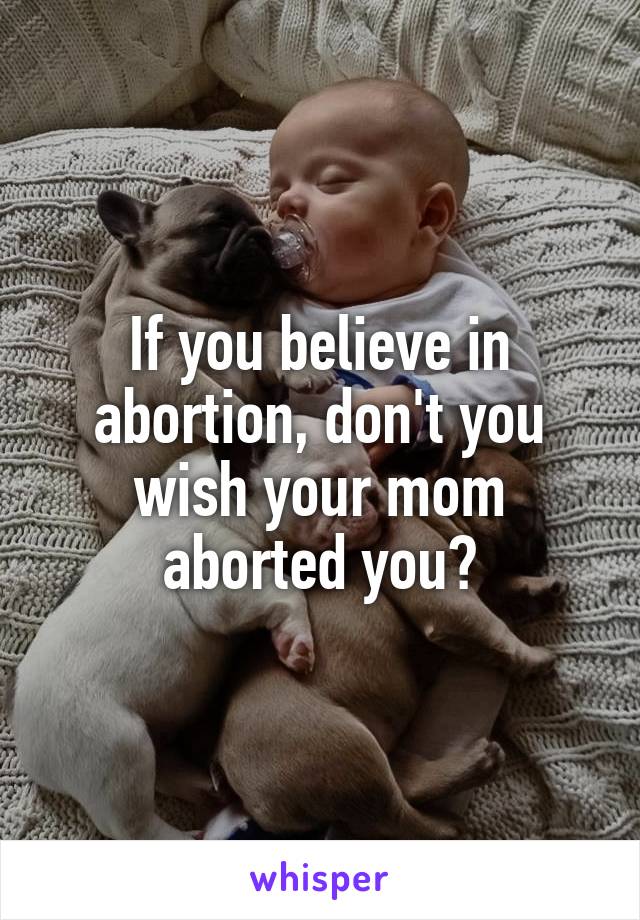 If you believe in abortion, don't you wish your mom aborted you?