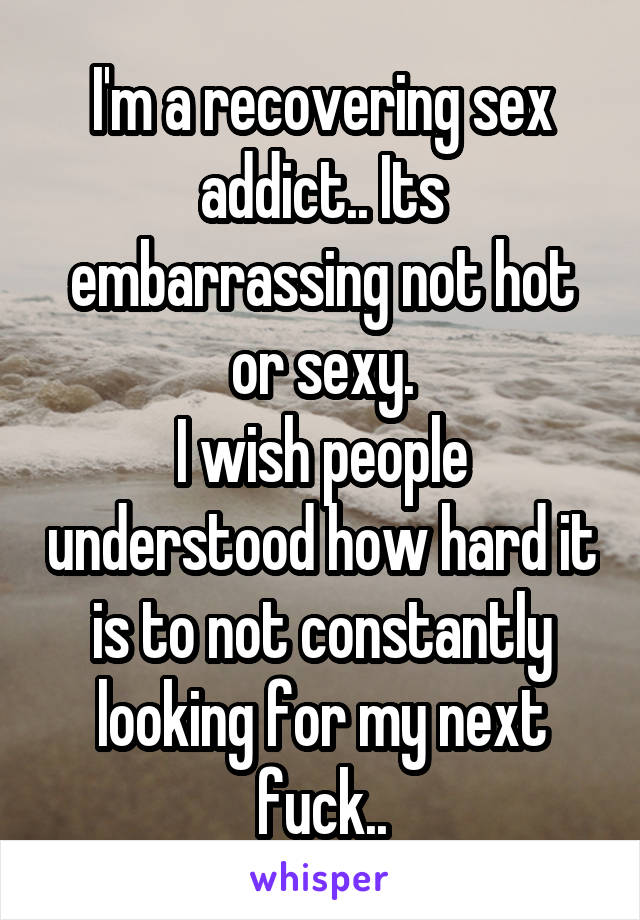 I'm a recovering sex addict.. Its embarrassing not hot or sexy.
I wish people understood how hard it is to not constantly looking for my next fuck..
