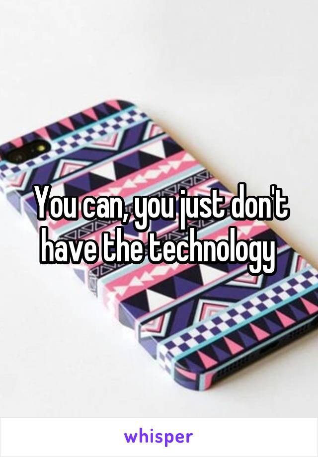 You can, you just don't have the technology 