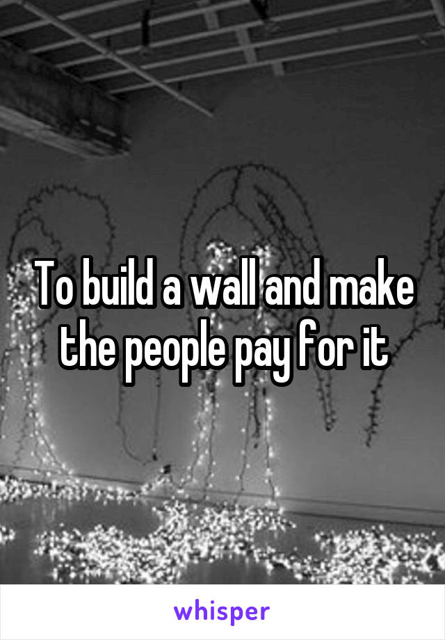 To build a wall and make the people pay for it