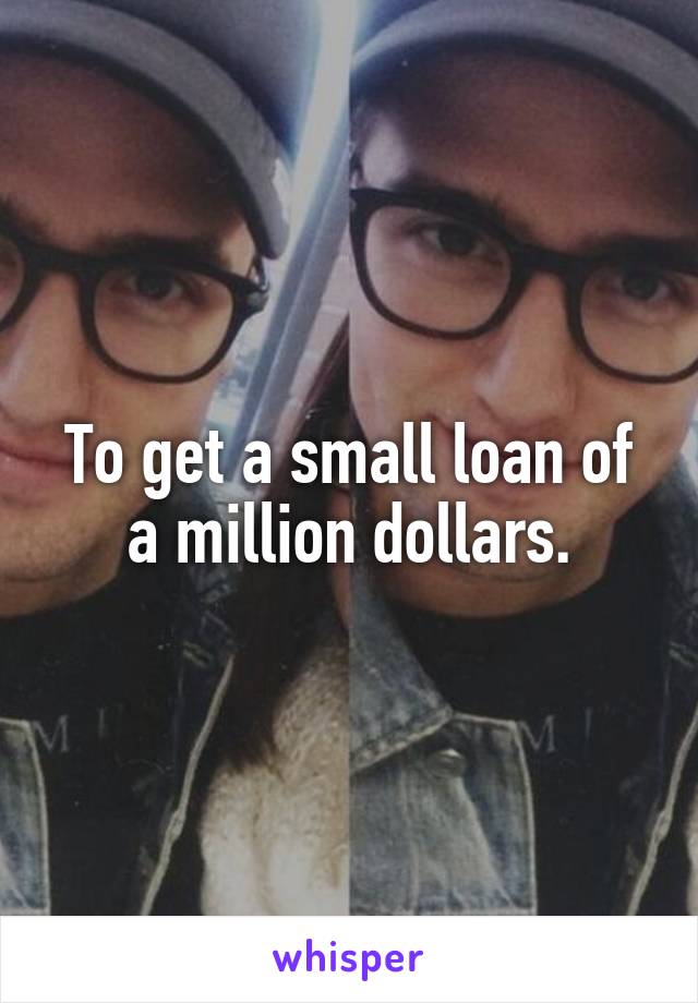 To get a small loan of a million dollars.