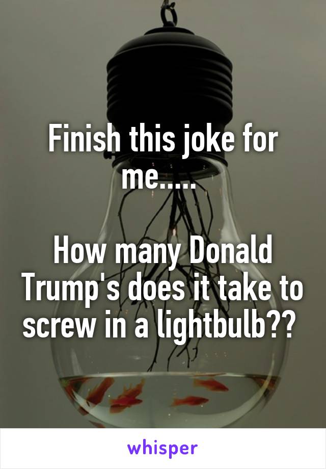 Finish this joke for me..... 

How many Donald Trump's does it take to screw in a lightbulb?? 