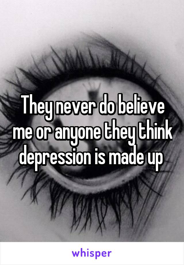 They never do believe me or anyone they think depression is made up 