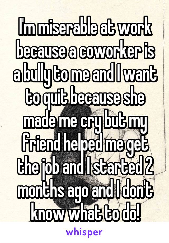 I'm miserable at work because a coworker is a bully to me and I want to quit because she made me cry but my friend helped me get the job and I started 2 months ago and I don't know what to do!