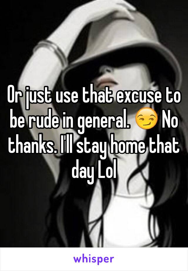 Or just use that excuse to be rude in general. 😏 No thanks. I'll stay home that day Lol 